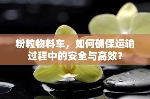 粉粒物料车，如何确保运输过程中的安全与高效？