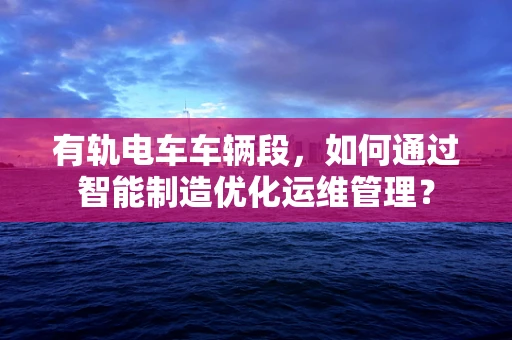 有轨电车车辆段，如何通过智能制造优化运维管理？