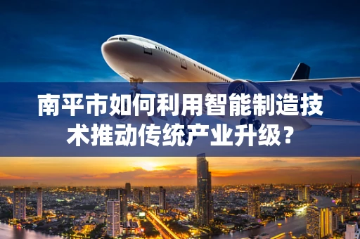 南平市如何利用智能制造技术推动传统产业升级？
