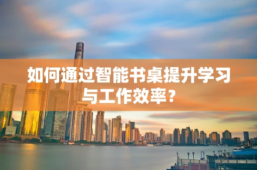 如何通过智能书桌提升学习与工作效率？
