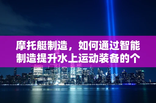 摩托艇制造，如何通过智能制造提升水上运动装备的个性化与效率？