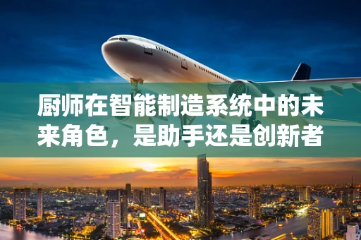 厨师在智能制造系统中的未来角色，是助手还是创新者？