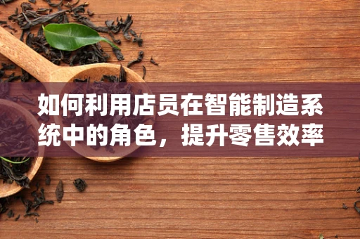 如何利用店员在智能制造系统中的角色，提升零售效率与顾客体验？