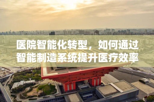 医院智能化转型，如何通过智能制造系统提升医疗效率与安全？