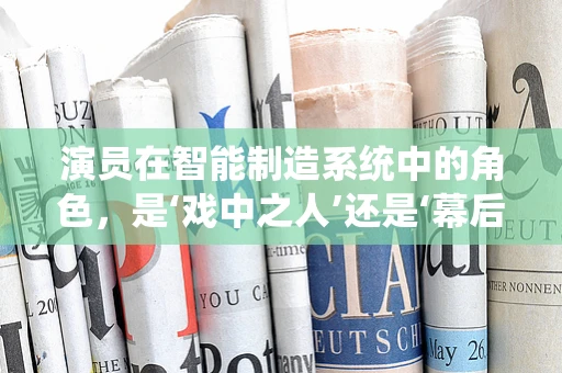 演员在智能制造系统中的角色，是‘戏中之人’还是‘幕后推手’？