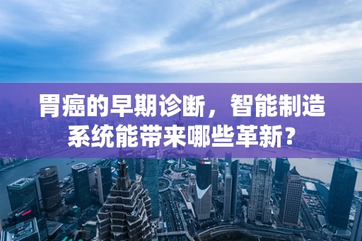 胃癌的早期诊断，智能制造系统能带来哪些革新？