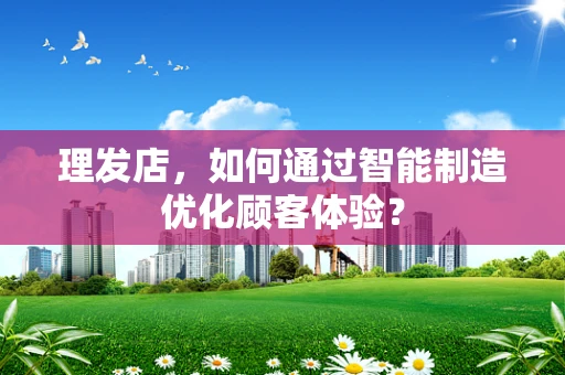 理发店，如何通过智能制造优化顾客体验？