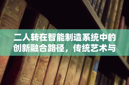 二人转在智能制造系统中的创新融合路径，传统艺术与现代科技的交响乐章