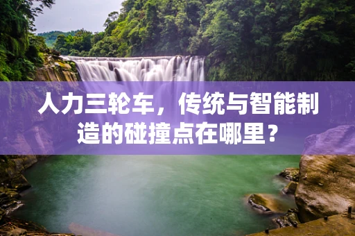 人力三轮车，传统与智能制造的碰撞点在哪里？