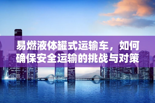 易燃液体罐式运输车，如何确保安全运输的挑战与对策？