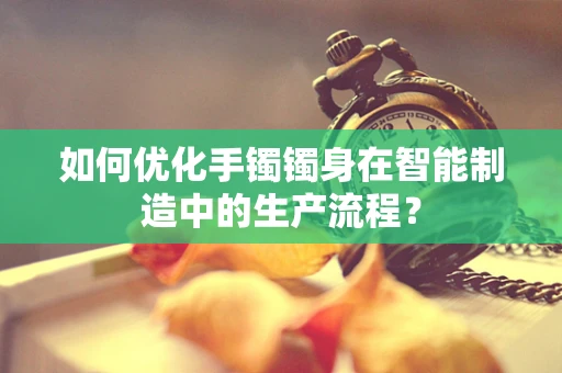 如何优化手镯镯身在智能制造中的生产流程？