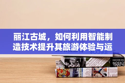 丽江古城，如何利用智能制造技术提升其旅游体验与运营效率？