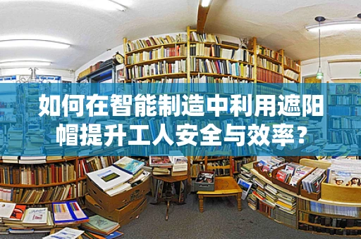 如何在智能制造中利用遮阳帽提升工人安全与效率？