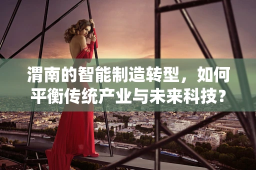 渭南的智能制造转型，如何平衡传统产业与未来科技？