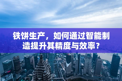 铁饼生产，如何通过智能制造提升其精度与效率？