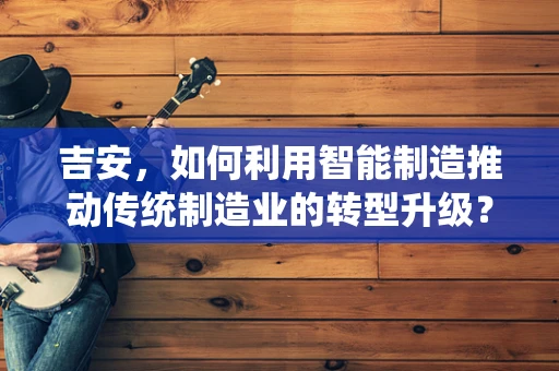 吉安，如何利用智能制造推动传统制造业的转型升级？