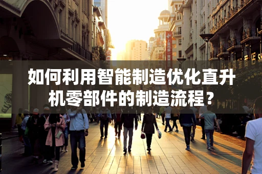 如何利用智能制造优化直升机零部件的制造流程？