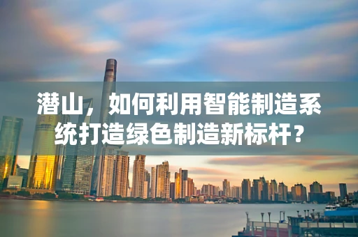 潜山，如何利用智能制造系统打造绿色制造新标杆？