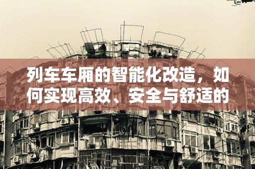 列车车厢的智能化改造，如何实现高效、安全与舒适的完美融合？