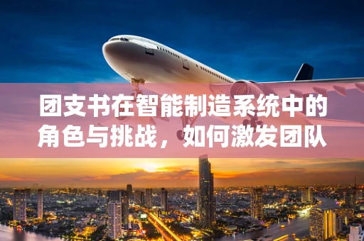 团支书在智能制造系统中的角色与挑战，如何激发团队创新力？