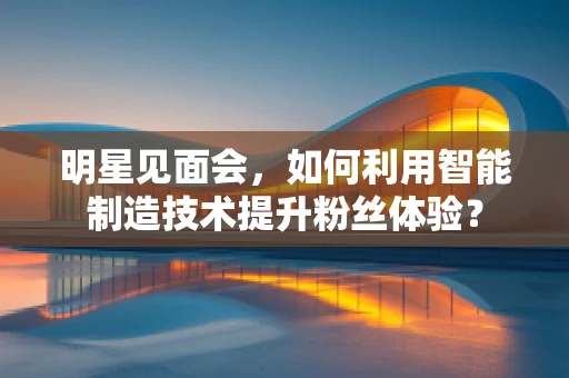 明星见面会，如何利用智能制造技术提升粉丝体验？