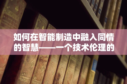 如何在智能制造中融入同情的智慧——一个技术伦理的探讨？