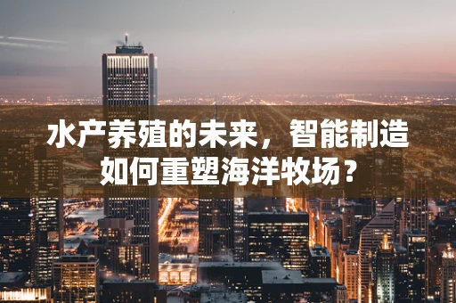 水产养殖的未来，智能制造如何重塑海洋牧场？