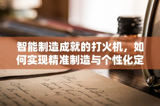 智能制造成就的打火机，如何实现精准制造与个性化定制？