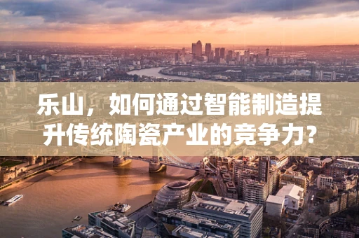 乐山，如何通过智能制造提升传统陶瓷产业的竞争力？