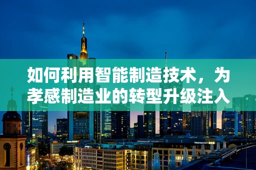 如何利用智能制造技术，为孝感制造业的转型升级注入新动力？