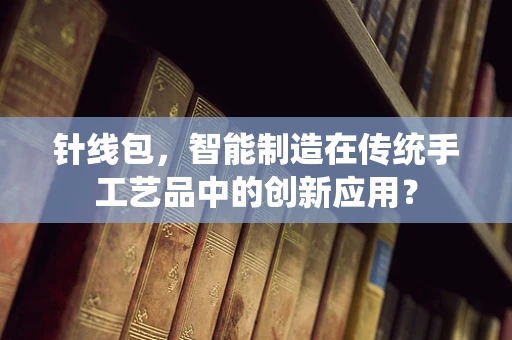 针线包，智能制造在传统手工艺品中的创新应用？