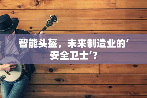 智能头盔，未来制造业的‘安全卫士’？