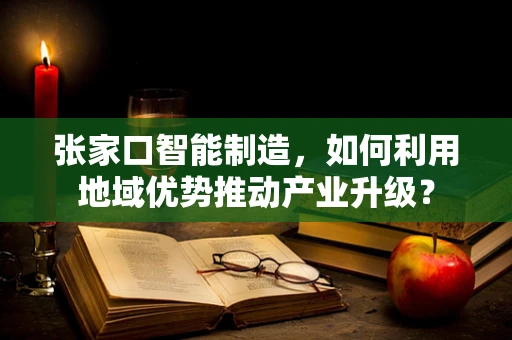 张家口智能制造，如何利用地域优势推动产业升级？