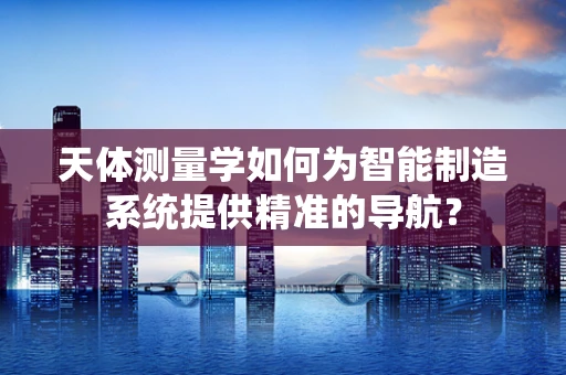 天体测量学如何为智能制造系统提供精准的导航？