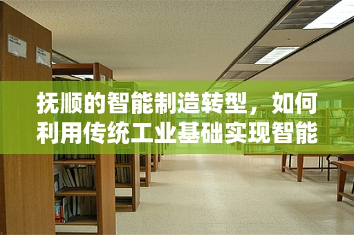 抚顺的智能制造转型，如何利用传统工业基础实现智能化升级？