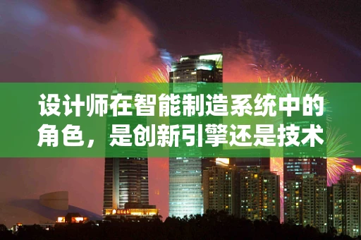 设计师在智能制造系统中的角色，是创新引擎还是技术执行者？