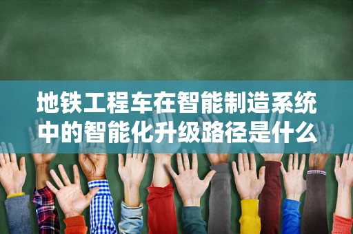 地铁工程车在智能制造系统中的智能化升级路径是什么？
