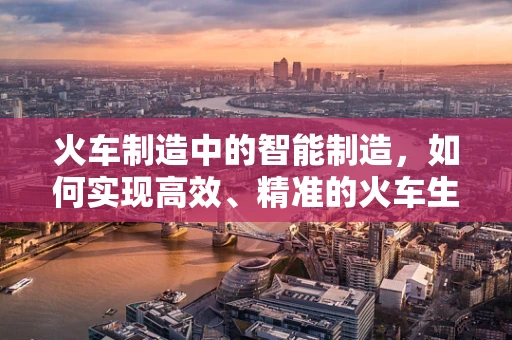 火车制造中的智能制造，如何实现高效、精准的火车生产？