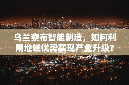 乌兰察布智能制造，如何利用地域优势实现产业升级？