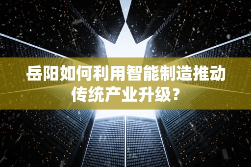 岳阳如何利用智能制造推动传统产业升级？