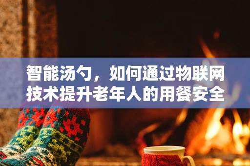 智能汤勺，如何通过物联网技术提升老年人的用餐安全？