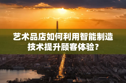 艺术品店如何利用智能制造技术提升顾客体验？