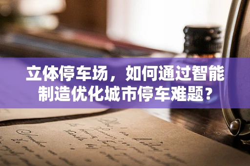 立体停车场，如何通过智能制造优化城市停车难题？