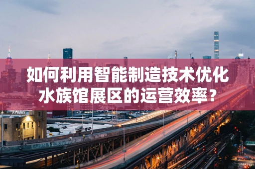如何利用智能制造技术优化水族馆展区的运营效率？