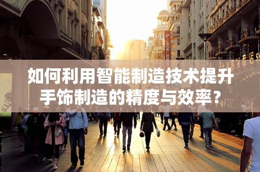 如何利用智能制造技术提升手饰制造的精度与效率？