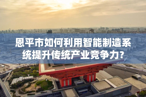 恩平市如何利用智能制造系统提升传统产业竞争力？