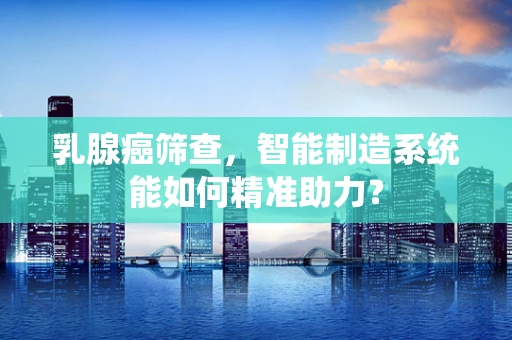 乳腺癌筛查，智能制造系统能如何精准助力？