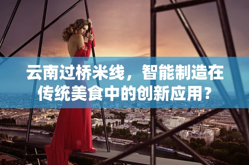 云南过桥米线，智能制造在传统美食中的创新应用？