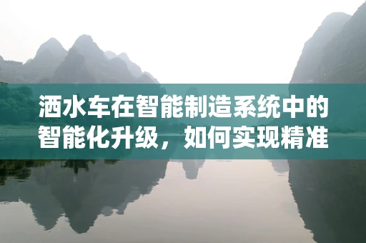 洒水车在智能制造系统中的智能化升级，如何实现精准灌溉与效率提升？