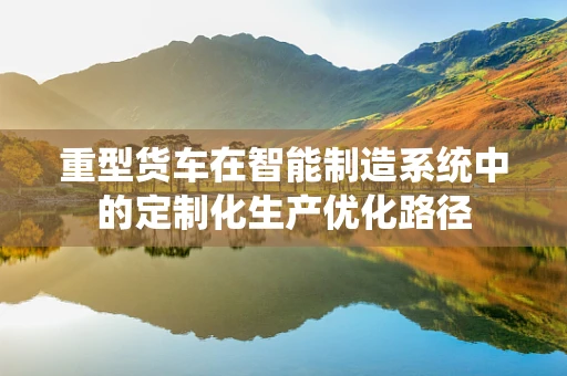 重型货车在智能制造系统中的定制化生产优化路径